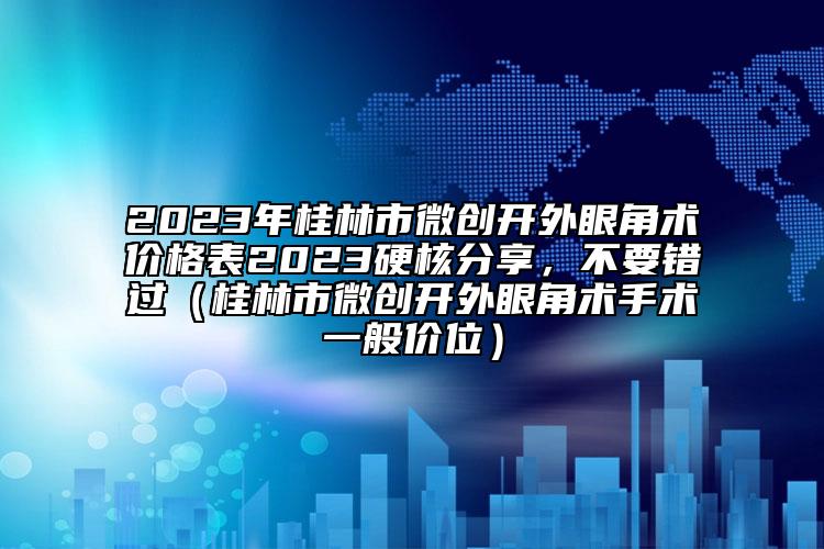 2023年桂林市微创开外眼角术价格表2023硬核分享，不要错过（桂林市微创开外眼角术手术一般价位）