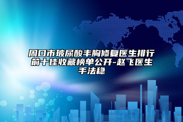 周口市玻尿酸丰胸修复医生排行前十佳收藏榜单公开-赵飞医生手法稳