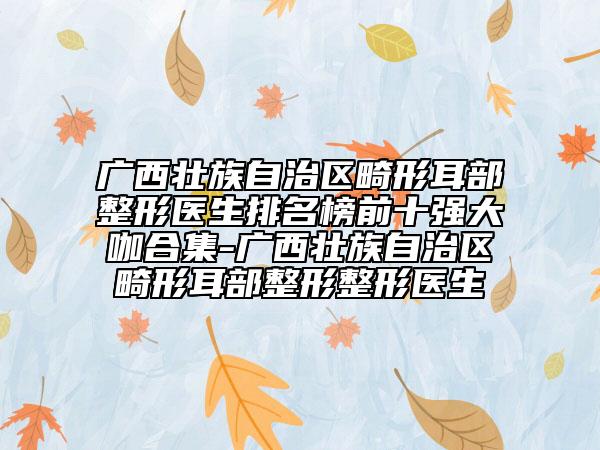 广西壮族自治区畸形耳部整形医生排名榜前十强大咖合集-广西壮族自治区畸形耳部整形整形医生