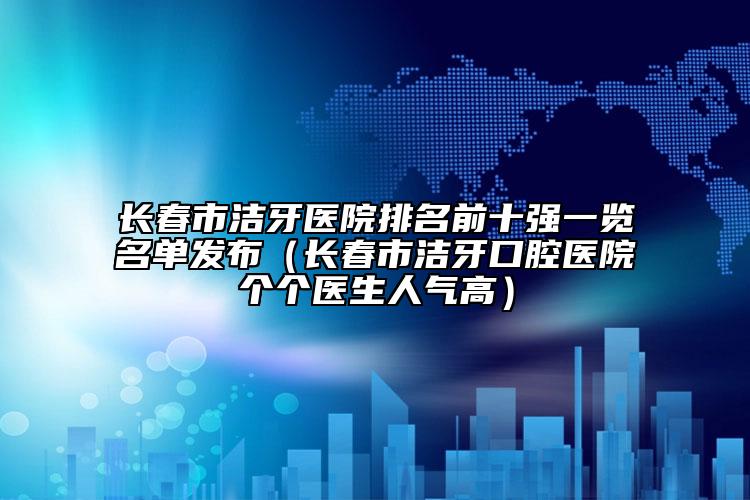 长春市洁牙医院排名前十强一览名单发布（长春市洁牙口腔医院个个医生人气高）