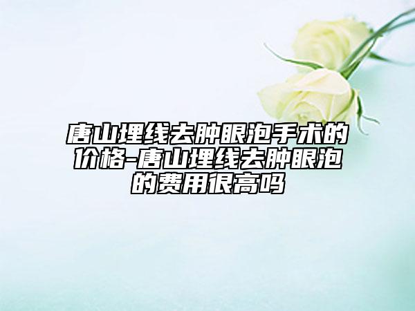 唐山埋线去肿眼泡手术的价格-唐山埋线去肿眼泡的费用很高吗