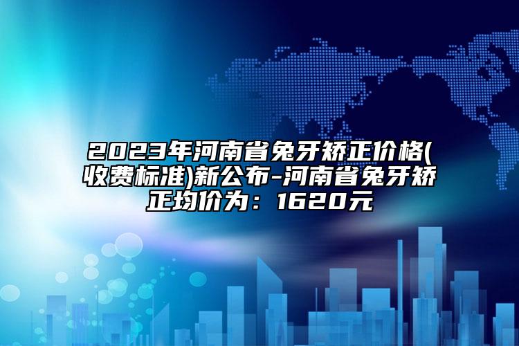 2023年河南省兔牙矫正价格(收费标准)新公布-河南省兔牙矫正均价为：1620元