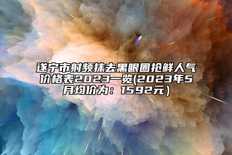 遂宁市射频抹去黑眼圈抢鲜人气价格表2023一览(2023年5月均价为：1592元）