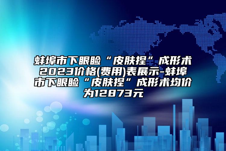 蚌埠市下眼睑“皮肤捏”成形术2023价格(费用)表展示-蚌埠市下眼睑“皮肤捏”成形术均价为12873元