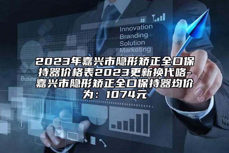 2023年嘉兴市隐形矫正全口保持器价格表2023更新换代咯-嘉兴市隐形矫正全口保持器均价为：1074元