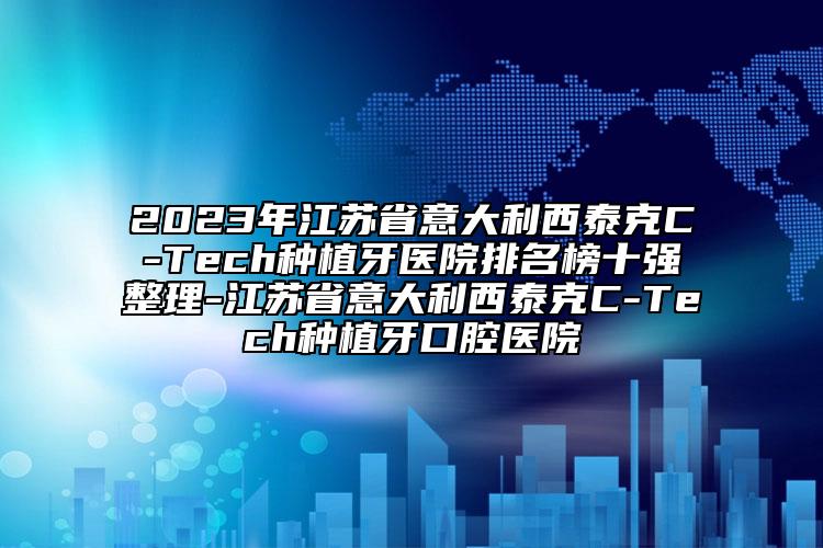 2023年江苏省意大利西泰克C-Tech种植牙医院排名榜十强整理-江苏省意大利西泰克C-Tech种植牙口腔医院