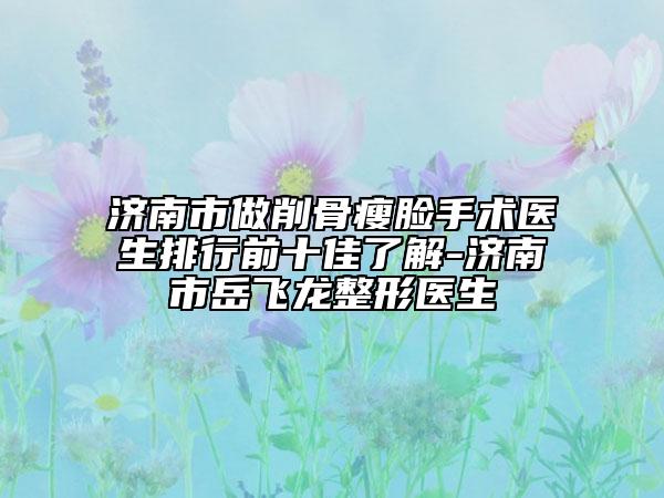 济南市做削骨瘦脸手术医生排行前十佳了解-济南市岳飞龙整形医生