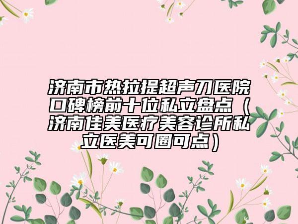 济南市热拉提超声刀医院口碑榜前十位私立盘点（济南佳美医疗美容诊所私立医美可圈可点）