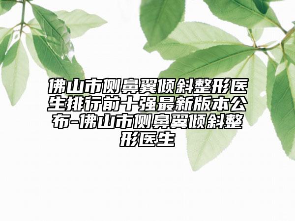 佛山市侧鼻翼倾斜整形医生排行前十强最新版本公布-佛山市侧鼻翼倾斜整形医生