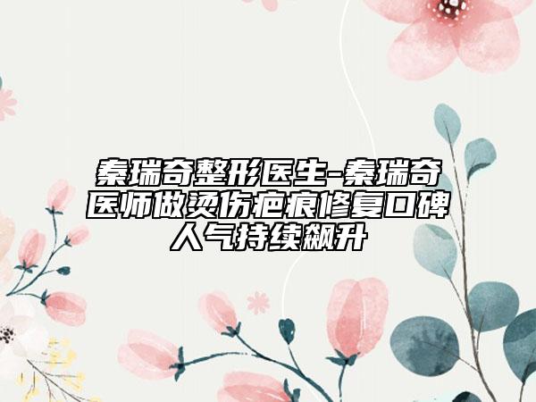 秦瑞奇整形医生-秦瑞奇医师做烫伤疤痕修复口碑人气持续飙升