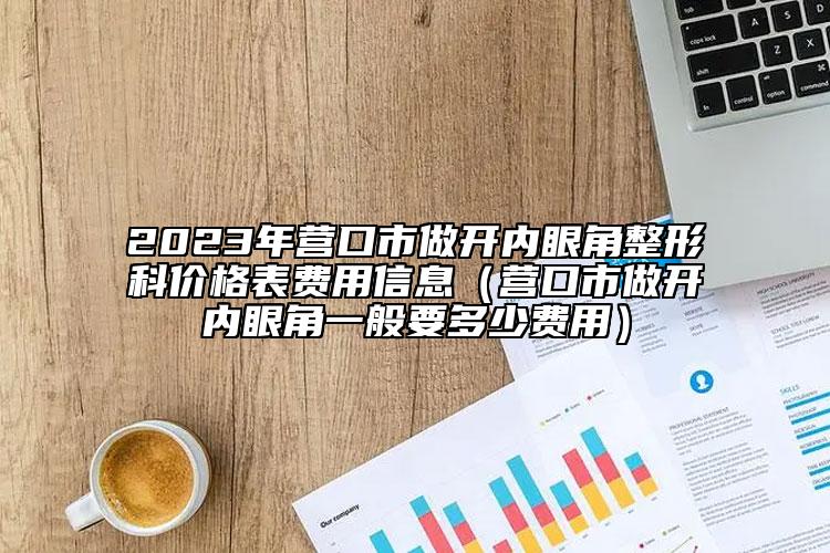 2023年营口市做开内眼角整形科价格表费用信息（营口市做开内眼角一般要多少费用）