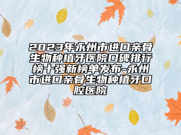 2023年永州市进口亲骨生物种植牙医院口碑排行榜十强新榜单发布-永州市进口亲骨生物种植牙口腔医院