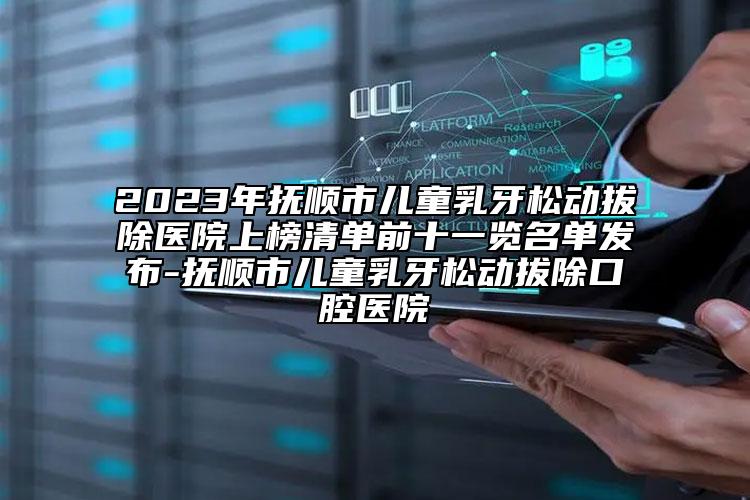 2023年抚顺市儿童乳牙松动拔除医院上榜清单前十一览名单发布-抚顺市儿童乳牙松动拔除口腔医院