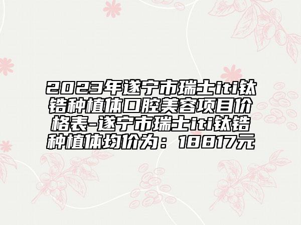 2023年遂宁市瑞士iti钛锆种植体口腔美容项目价格表-遂宁市瑞士iti钛锆种植体均价为：18817元