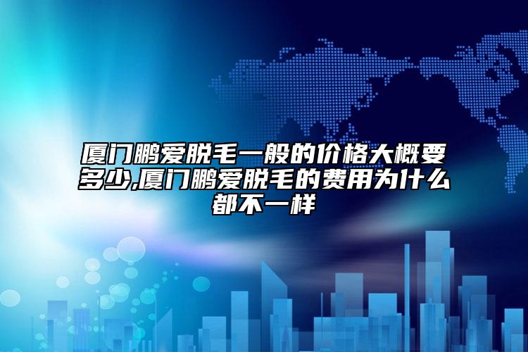 厦门鹏爱脱毛一般的价格大概要多少,厦门鹏爱脱毛的费用为什么都不一样