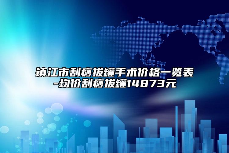 镇江市刮痧拔罐手术价格一览表-均价刮痧拔罐14873元