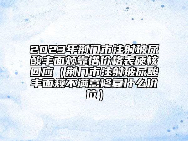 2023年荆门市注射玻尿酸丰面颊靠谱价格表硬核回应（荆门市注射玻尿酸丰面颊不满意修复什么价位）