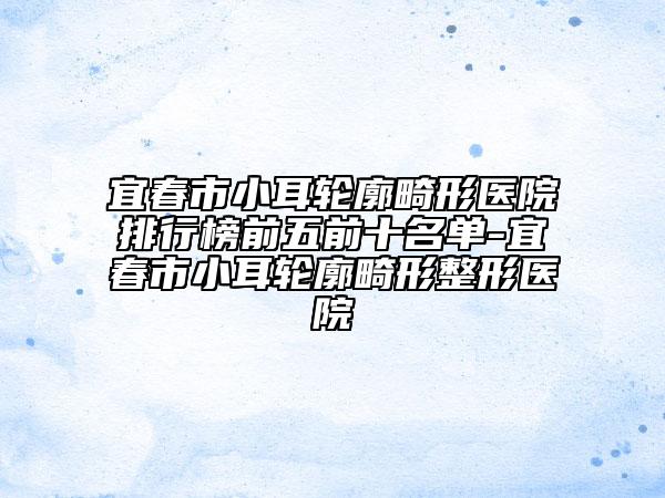 宜春市小耳轮廓畸形医院排行榜前五前十名单-宜春市小耳轮廓畸形整形医院