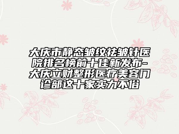 大庆市静态皱纹祛皱针医院排名榜前十佳新发布-大庆立财整形医疗美容门诊部这十家实力不俗