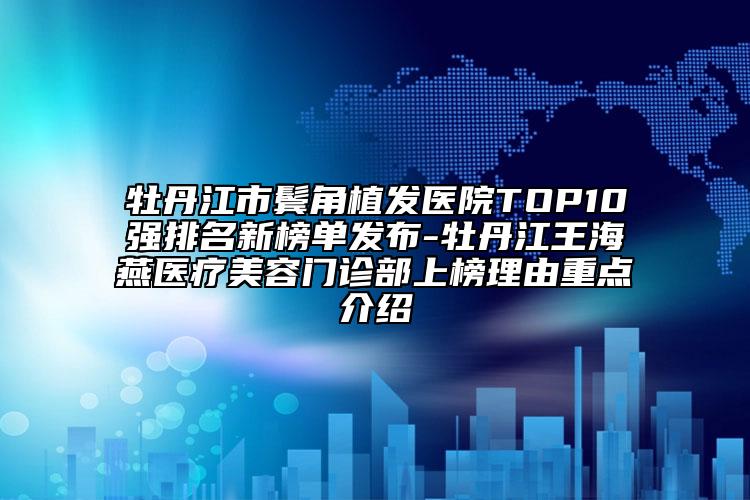 牡丹江市鬓角植发医院TOP10强排名新榜单发布-牡丹江王海燕医疗美容门诊部上榜理由重点介绍