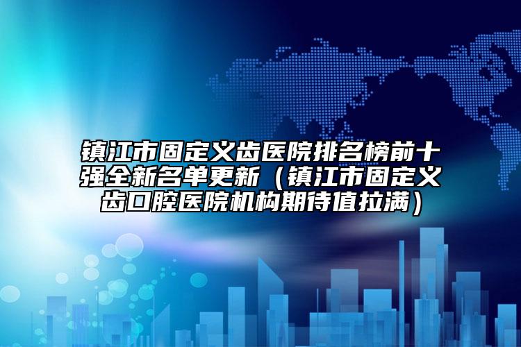 镇江市固定义齿医院排名榜前十强全新名单更新（镇江市固定义齿口腔医院机构期待值拉满）