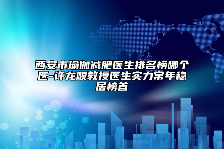 西安市瑜伽减肥医生排名榜哪个医-许龙顺教授医生实力常年稳居榜首