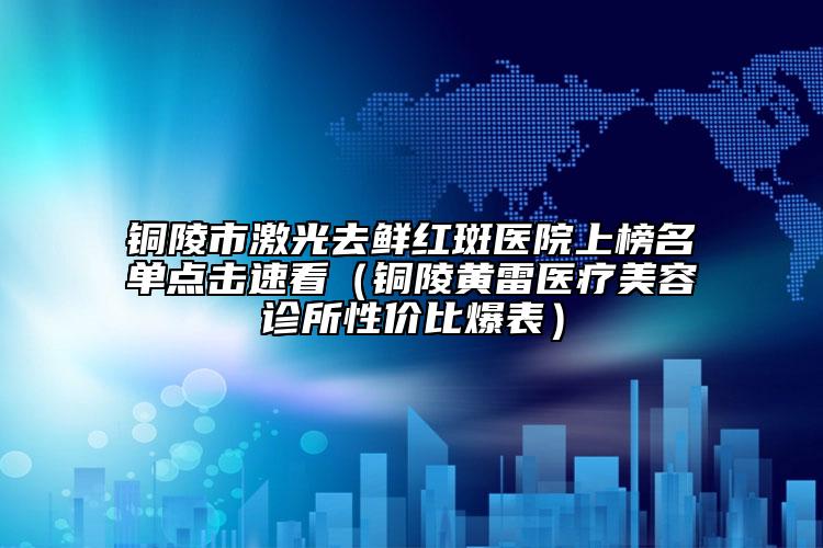 铜陵市激光去鲜红斑医院上榜名单点击速看（铜陵黄雷医疗美容诊所性价比爆表）