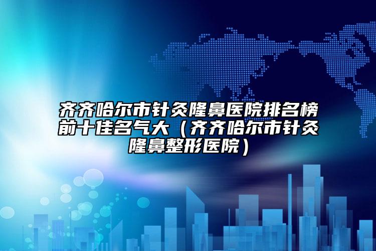 齐齐哈尔市针灸隆鼻医院排名榜前十佳名气大（齐齐哈尔市针灸隆鼻整形医院）