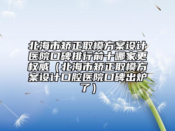 北海市矫正取模方案设计医院口碑排行前十哪家更权威（北海市矫正取模方案设计口腔医院口碑出炉了）