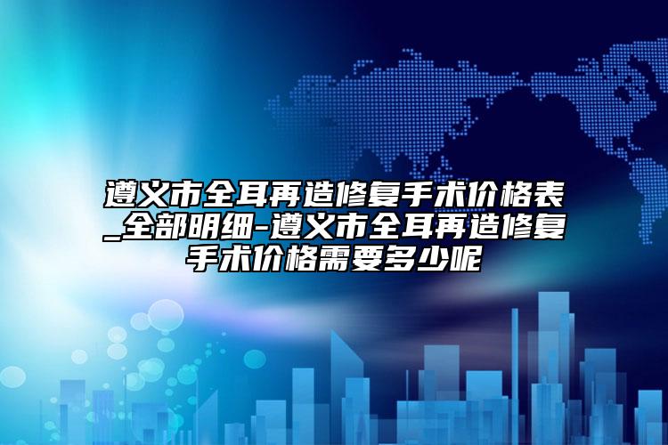 遵义市全耳再造修复手术价格表_全部明细-遵义市全耳再造修复手术价格需要多少呢