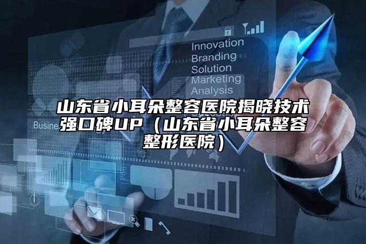 山东省小耳朵整容医院揭晓技术强口碑UP（山东省小耳朵整容整形医院）