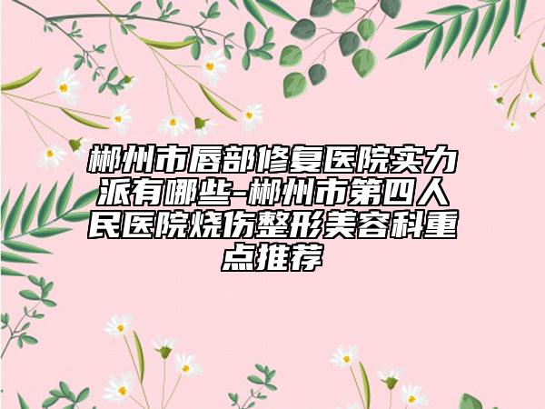 郴州市唇部修复医院实力派有哪些-郴州市第四人民医院烧伤整形美容科重点推荐