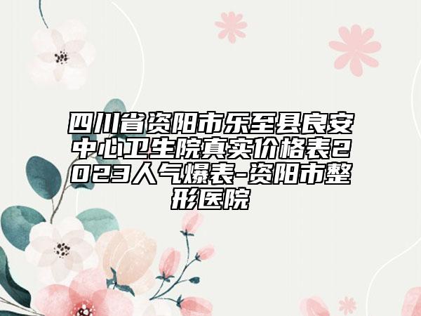 四川省资阳市乐至县良安中心卫生院真实价格表2023人气爆表-资阳市整形医院