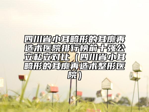 四川省小耳畸形的耳廓再造术医院排行榜前十强公立私立对比（四川省小耳畸形的耳廓再造术整形医院）