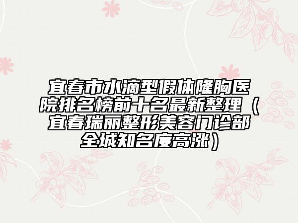 宜春市水滴型假体隆胸医院排名榜前十名最新整理（宜春瑞丽整形美容门诊部全城知名度高涨）