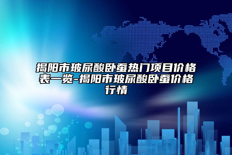 揭阳市玻尿酸卧蚕热门项目价格表一览-揭阳市玻尿酸卧蚕价格行情