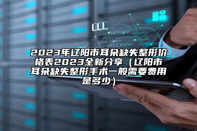 2023年辽阳市耳朵缺失整形价格表2023全新分享（辽阳市耳朵缺失整形手术一般需要费用是多少）