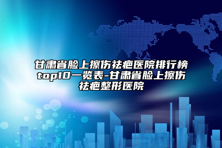 甘肃省脸上擦伤祛疤医院排行榜top10一览表-甘肃省脸上擦伤祛疤整形医院