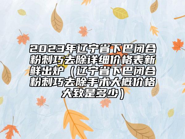 2023年辽宁省下巴闭合粉刺巧去除详细价格表新鲜出炉（辽宁省下巴闭合粉刺巧去除手术大概价格大致是多少）