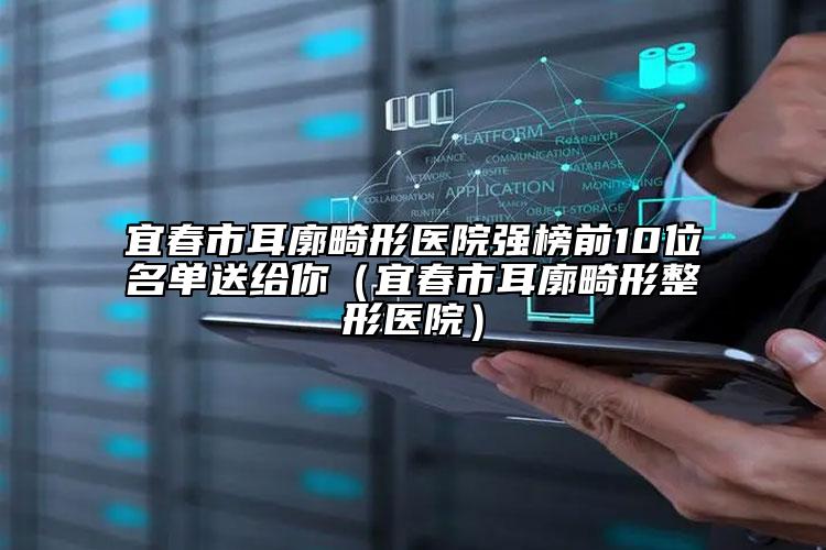 宜春市耳廓畸形医院强榜前10位名单送给你（宜春市耳廓畸形整形医院）