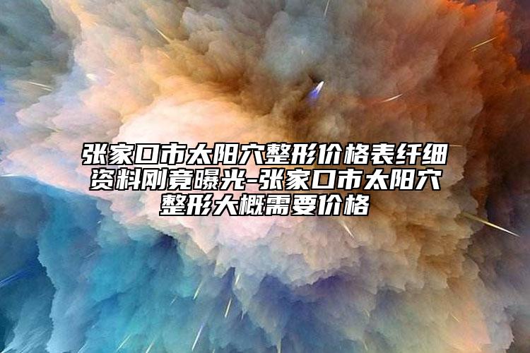 张家口市太阳穴整形价格表纤细资料刚竟曝光-张家口市太阳穴整形大概需要价格