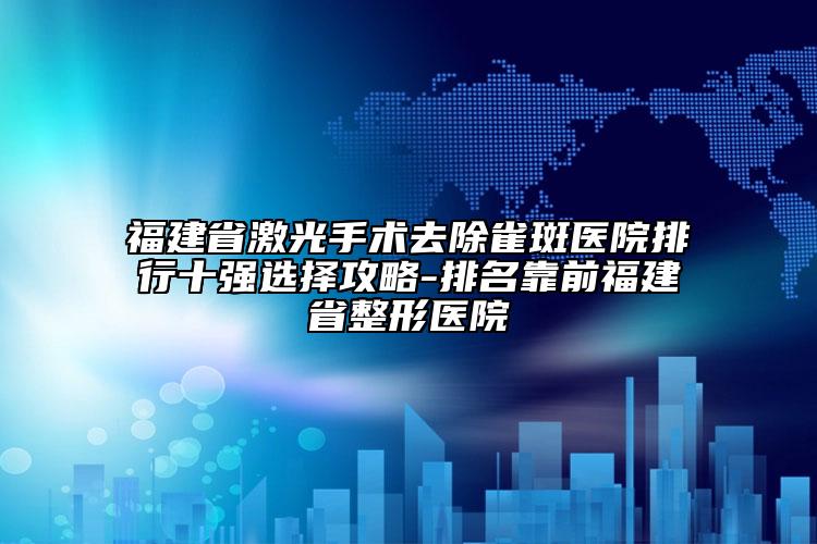 福建省激光手术去除雀斑医院排行十强选择攻略-排名靠前福建省整形医院