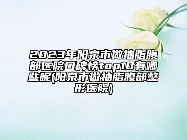 2023年阳泉市做抽脂腹部医院口碑榜top10有哪些呢(阳泉市做抽脂腹部整形医院)