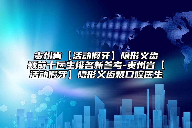 贵州省【活动假牙】隐形义齿颗前十医生排名新参考-贵州省【活动假牙】隐形义齿颗口腔医生