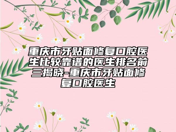 重庆市牙贴面修复口腔医生比较靠谱的医生排名前三揭晓-重庆市牙贴面修复口腔医生