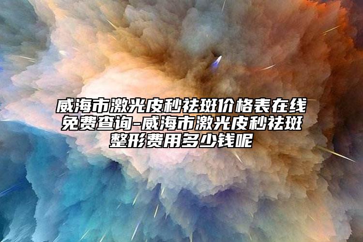 威海市激光皮秒祛斑价格表在线免费查询-威海市激光皮秒祛斑整形费用多少钱呢