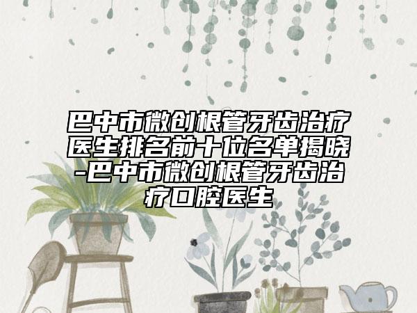 巴中市微创根管牙齿治疗医生排名前十位名单揭晓-巴中市微创根管牙齿治疗口腔医生