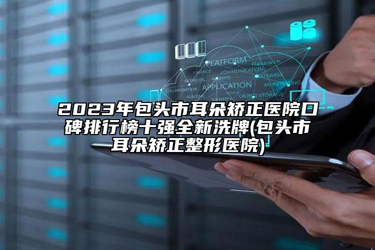 2023年包头市耳朵矫正医院口碑排行榜十强全新洗牌(包头市耳朵矫正整形医院)