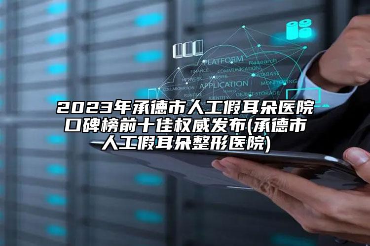 2023年承德市人工假耳朵医院口碑榜前十佳权威发布(承德市人工假耳朵整形医院)