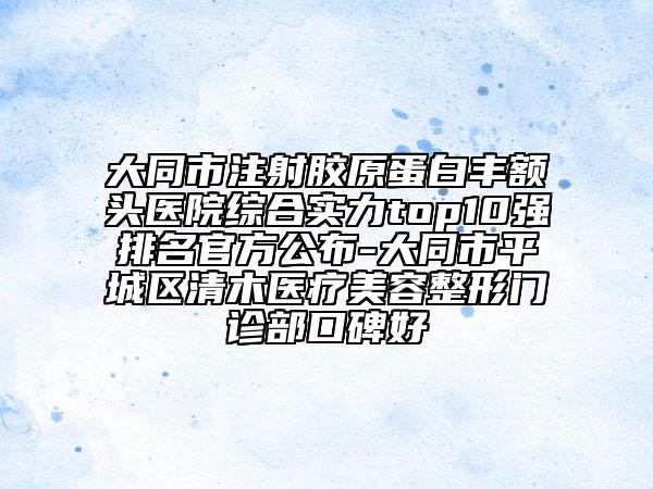 大同市注射胶原蛋白丰额头医院综合实力top10强排名官方公布-大同市平城区清木医疗美容整形门诊部口碑好